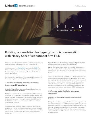Talent Solutions FILD Case Study
Building a foundation for hypergrowth: A conversation
with Nancy Soni of recruitment ﬁrm FILD
It’s many a recruiting leader’s dream to build a rapidly-growing,
high-performing recruitment ﬁrm from the ground up.
And it’s a dream that Nancy Soni has realized in FILD. The
CEO and Founder’s tech recruiting ﬁrm has grown to more
than 20 employees in 18 months, with plans to double in
size by end of year.
Nancy recently shared three of the most valuable lessons she’s
learned along the way. We’re thrilled to share them here:
1. Build your brand around your most
important differentiators
LinkedIn: What differentiates your brand identity from the
other recruiting ﬁrms out there?
Nancy: Our top priority is to build the brand of the company
and make sure that clients and candidates really respect who
we are and what we’re trying to do. Most recruiting ﬁrms pitch
and provide services -- and that’s it. We’re a bit different in
that 90% of our business comes from venture capital ﬁrms
and the startup space.
Our priority is to build our brand around the value that we
provide our clients -- we focus on quality rather than quantity.
We don’t throw a bunch of resumes in front of our clients. We
want to send them a couple of candidates who are really
strong ﬁts.
LinkedIn: Can you share some examples of steps that you’re
taking to build your company’s brand identity?
Nancy: We regularly sponsor events in our biggest markets:
Los Angeles, New York, and San Francisco. For example, we
were the only recruiting ﬁrm at Disrupt, which is mind-blowing
to me.
A big area of opportunity is that FILD is a brand new company --
so we can build its presence from the ground up. I knew from
the very beginning that LinkedIn would be an important part of
this process -- LinkedIn is the ﬁrst place that professionals go
when they’re curious about a new opportunity. We knew we
needed to be present in this ecosystem, and since launching,
we’ve grown our follower base to over 15,000 professionals.
2. Choose tools that help you grow
and scale
LinkedIn: Tell us about the tools you use to build your
business.
Nancy: Our model is very speciﬁc. We work with experienced
recruiters and make sure that they have the right tools. We also
make sure that they are trained on what tools to use when. It’s
a selling point for us: every recruiter gets access to LinkedIn
Recruiter, TalentBin, Connectiﬁer and so on when they come
onboard. That’s one of the reasons recruiters are so interested
in working here.
 