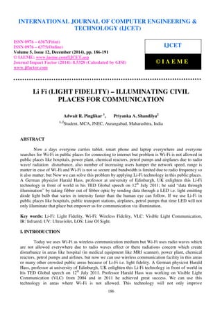 International Journal of Computer Engineering and Technology (IJCET), ISSN 0976-6367(Print),
ISSN 0976 - 6375(Online), Volume 5, Issue 12, December (2014), pp. 186-191© IAEME
186
Li Fi (LIGHT FIDELITY) – ILLUMINATING CIVIL
PLACES FOR COMMUNICATION
Adwait R. Pinglikar 1
, Priyanka A. Shandilya2
1, 2
Student, MCA, JNEC, Aurangabad, Maharashtra, India
ABSTRACT
Now a days everyone carries tablet, smart phone and laptop everywhere and everyone
searches for Wi-Fi in public places for connecting to internet but problem is Wi-Fi is not allowed in
public places like hospitals, power plant, chemical reactors, petrol pumps and airplanes due to radio
wave/ radiation disturbance, also number of increasing users hamper the network speed, range is
matter in case of Wi-Fi and Wi-Fi is not so secure and bandwidth is limited due to radio frequency so
it also matter, but Now we can solve this problem by applying Li-Fi technology in this public places.
A German physicist Harald Hass, professor at university of Edinburgh, UK enlighten this Li-Fi
technology in front of world in his TED Global speech on 12th
July 2011; he said “data through
illumination” by taking fibber out of fibber optic by sending data through a LED i.e. light emitting
diode light bulb that varies in intensity faster than the human eye can follow. If we use Li-Fi in
public places like hospitals, public transport stations, airplanes, petrol pumps that time LED will not
only illuminate that place but empower us for communication via illumination.
Key words: Li-Fi: Light Fidelity, Wi-Fi: Wireless Fidelity, VLC: Visible Light Communication,
IR: Infrared, UV: Ultraviolet, LOS: Line Of Sight.
I. INTRODUCTION
Today we uses Wi-Fi as wireless communication medium but Wi-Fi uses radio waves which
are not allowed everywhere due to radio waves effect or there radiations concern which create
disturbance in areas like hospital (in medical equipment like MRI scanner), power plant, chemical
reactors, petrol pumps and airlines, but now we can use wireless communication facility in this areas
or many other crowded public areas because of Li-Fi i.e. light fidelity. A German physicist Harald
Hass, professor at university of Edinburgh, UK enlighten this Li-Fi technology in front of world in
his TED Global speech on 12th
July 2011. Professor Harald Hass was working on Visible Light
Communication (VLC) from 2004 and in 2011 he achieved great success. We can use this
technology in areas where Wi-Fi is not allowed. This technology will not only improve
INTERNATIONAL JOURNAL OF COMPUTER ENGINEERING &
TECHNOLOGY (IJCET)
ISSN 0976 – 6367(Print)
ISSN 0976 – 6375(Online)
Volume 5, Issue 12, December (2014), pp. 186-191
© IAEME: www.iaeme.com/IJCET.asp
Journal Impact Factor (2014): 8.5328 (Calculated by GISI)
www.jifactor.com
IJCET
© I A E M E
 