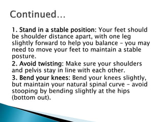 1. Stand in a stable position: Your feet should
be shoulder distance apart, with one leg
slightly forward to help you balance – you may
need to move your feet to maintain a stable
posture.
2. Avoid twisting: Make sure your shoulders
and pelvis stay in line with each other.
3. Bend your knees: Bend your knees slightly,
but maintain your natural spinal curve – avoid
stooping by bending slightly at the hips
(bottom out).
 