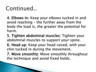 4. Elbows in: Keep your elbows tucked in and
avoid reaching – the further away from the
body the load is, the greater the potential for
harm.
5. Tighten abdominal muscles: Tighten your
abdominal muscles to support your spine.
6. Head up: Keep your head raised, with your
chin tucked in during the movement.
7. Move smoothly: Move smoothly throughout
the technique and avoid fixed holds.
 