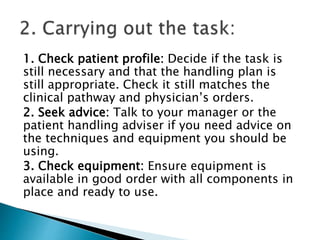 1. Check patient profile: Decide if the task is
still necessary and that the handling plan is
still appropriate. Check it still matches the
clinical pathway and physician’s orders.
2. Seek advice: Talk to your manager or the
patient handling adviser if you need advice on
the techniques and equipment you should be
using.
3. Check equipment: Ensure equipment is
available in good order with all components in
place and ready to use.
 