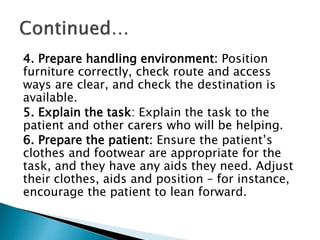 4. Prepare handling environment: Position
furniture correctly, check route and access
ways are clear, and check the destination is
available.
5. Explain the task: Explain the task to the
patient and other carers who will be helping.
6. Prepare the patient: Ensure the patient’s
clothes and footwear are appropriate for the
task, and they have any aids they need. Adjust
their clothes, aids and position – for instance,
encourage the patient to lean forward.
 