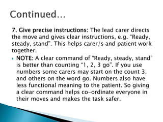 7. Give precise instructions: The lead carer directs
the move and gives clear instructions, e.g. “Ready,
steady, stand”. This helps carer/s and patient work
together.
 NOTE: A clear command of “Ready, steady, stand”
is better than counting “1, 2, 3 go”. If you use
numbers some carers may start on the count 3,
and others on the word go. Numbers also have
less functional meaning to the patient. So giving
a clear command helps co-ordinate everyone in
their moves and makes the task safer.
 