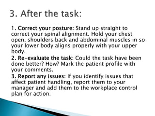 1. Correct your posture: Stand up straight to
correct your spinal alignment. Hold your chest
open, shoulders back and abdominal muscles in so
your lower body aligns properly with your upper
body.
2. Re-evaluate the task: Could the task have been
done better? How? Mark the patient profile with
your comments.
3. Report any issues: If you identify issues that
affect patient handling, report them to your
manager and add them to the workplace control
plan for action.
 