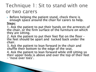  Before helping the patient stand, check there is
enough space around the chair for carers to help.
Steps:
1. Ask the patient to put their hands on the armrests of
the chair, or the firm surface of the furniture on which
they are sitting.
2. Ask the patient to put their feet flat on the floor –
the feet should be apart and tucked back under the
chair.
3. Ask the patient to lean forward in the chair and
shuffle their bottom to the edge of the seat.
4. Ask the patient to lean forward while still sitting so
their upper body is above and over the top of their feet
– ‘nose over toes’.
 