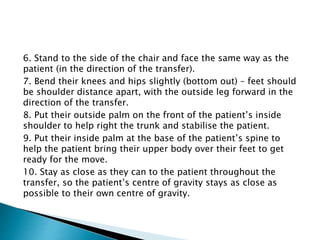 6. Stand to the side of the chair and face the same way as the
patient (in the direction of the transfer).
7. Bend their knees and hips slightly (bottom out) – feet should
be shoulder distance apart, with the outside leg forward in the
direction of the transfer.
8. Put their outside palm on the front of the patient’s inside
shoulder to help right the trunk and stabilise the patient.
9. Put their inside palm at the base of the patient’s spine to
help the patient bring their upper body over their feet to get
ready for the move.
10. Stay as close as they can to the patient throughout the
transfer, so the patient’s centre of gravity stays as close as
possible to their own centre of gravity.
 
