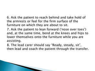 6. Ask the patient to reach behind and take hold of
the armrests or feel for the firm surface of the
furniture on which they are about to sit.
7. Ask the patient to lean forward (‘nose over toes’)
and, at the same time, bend at the knees and hips to
lower themselves onto the furniture while you are
assisting.
8. The lead carer should say “Ready, steady, sit”,
then lead and coach the patient through the transfer.
 