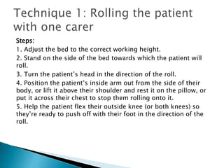 Steps:
1. Adjust the bed to the correct working height.
2. Stand on the side of the bed towards which the patient will
roll.
3. Turn the patient’s head in the direction of the roll.
4. Position the patient’s inside arm out from the side of their
body, or lift it above their shoulder and rest it on the pillow, or
put it across their chest to stop them rolling onto it.
5. Help the patient flex their outside knee (or both knees) so
they’re ready to push off with their foot in the direction of the
roll.
 