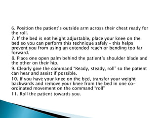 6. Position the patient’s outside arm across their chest ready for
the roll.
7. If the bed is not height adjustable, place your knee on the
bed so you can perform this technique safely – this helps
prevent you from using an extended reach or bending too far
forward.
8. Place one open palm behind the patient’s shoulder blade and
the other on their hip.
9. Clearly give the command “Ready, steady, roll” so the patient
can hear and assist if possible.
10. If you have your knee on the bed, transfer your weight
backwards and remove your knee from the bed in one co-
ordinated movement on the command “roll”
11. Roll the patient towards you.
 