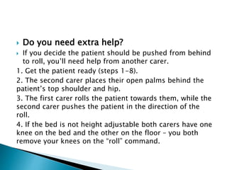  Do you need extra help?
 If you decide the patient should be pushed from behind
to roll, you’ll need help from another carer.
1. Get the patient ready (steps 1-8).
2. The second carer places their open palms behind the
patient’s top shoulder and hip.
3. The first carer rolls the patient towards them, while the
second carer pushes the patient in the direction of the
roll.
4. If the bed is not height adjustable both carers have one
knee on the bed and the other on the floor – you both
remove your knees on the “roll” command.
 