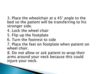 3. Place the wheelchair at a 45° angle to the
bed so the patient will be transferring to his
stronger side.
4. Lock the wheel chair
5. Flip up the footplate
6. Turn the footrest to side
7. Place the feet on footplate when patient on
wheel chair.
8. Do not allow or ask patient to wrap their
arms around your neck because this could
injure your neck.
 