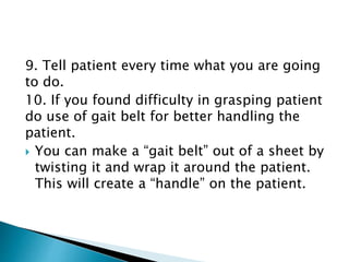 9. Tell patient every time what you are going
to do.
10. If you found difficulty in grasping patient
do use of gait belt for better handling the
patient.
 You can make a “gait belt” out of a sheet by
twisting it and wrap it around the patient.
This will create a “handle” on the patient.
 
