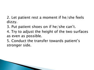 2. Let patient rest a moment if he/she feels
dizzy.
3. Put patient shoes on if he/she can’t.
4. Try to adjust the height of the two surfaces
as even as possible.
5. Conduct the transfer towards patient’s
stronger side.
 