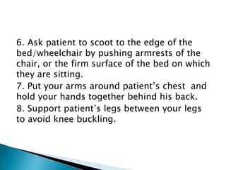 6. Ask patient to scoot to the edge of the
bed/wheelchair by pushing armrests of the
chair, or the firm surface of the bed on which
they are sitting.
7. Put your arms around patient’s chest and
hold your hands together behind his back.
8. Support patient’s legs between your legs
to avoid knee buckling.
 