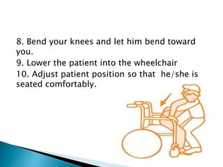 8. Bend your knees and let him bend toward
you.
9. Lower the patient into the wheelchair
10. Adjust patient position so that he/she is
seated comfortably.
 