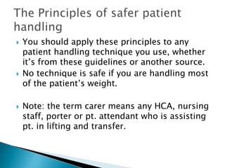  You should apply these principles to any
patient handling technique you use, whether
it’s from these guidelines or another source.
 No technique is safe if you are handling most
of the patient’s weight.
 Note: the term carer means any HCA, nursing
staff, porter or pt. attendant who is assisting
pt. in lifting and transfer.
 