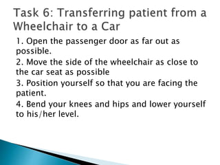 1. Open the passenger door as far out as
possible.
2. Move the side of the wheelchair as close to
the car seat as possible
3. Position yourself so that you are facing the
patient.
4. Bend your knees and hips and lower yourself
to his/her level.
 