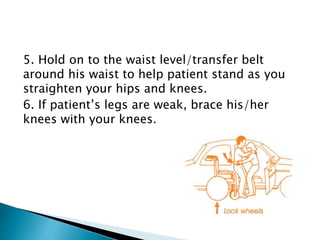 5. Hold on to the waist level/transfer belt
around his waist to help patient stand as you
straighten your hips and knees.
6. If patient’s legs are weak, brace his/her
knees with your knees.
 
