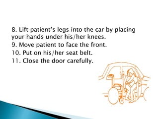 8. Lift patient’s legs into the car by placing
your hands under his/her knees.
9. Move patient to face the front.
10. Put on his/her seat belt.
11. Close the door carefully.
 