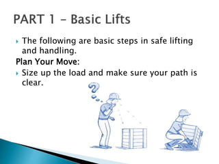  The following are basic steps in safe lifting
and handling.
Plan Your Move:
 Size up the load and make sure your path is
clear.
 