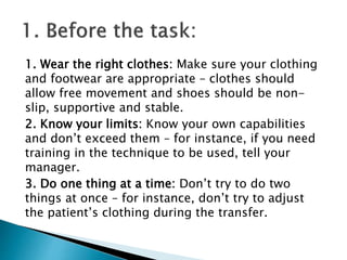 1. Wear the right clothes: Make sure your clothing
and footwear are appropriate – clothes should
allow free movement and shoes should be non-
slip, supportive and stable.
2. Know your limits: Know your own capabilities
and don’t exceed them – for instance, if you need
training in the technique to be used, tell your
manager.
3. Do one thing at a time: Don’t try to do two
things at once – for instance, don’t try to adjust
the patient’s clothing during the transfer.
 