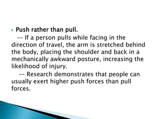  Push rather than pull.
–– If a person pulls while facing in the
direction of travel, the arm is stretched behind
the body, placing the shoulder and back in a
mechanically awkward posture, increasing the
likelihood of injury.
–– Research demonstrates that people can
usually exert higher push forces than pull
forces.
 