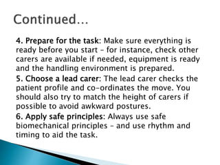 4. Prepare for the task: Make sure everything is
ready before you start – for instance, check other
carers are available if needed, equipment is ready
and the handling environment is prepared.
5. Choose a lead carer: The lead carer checks the
patient profile and co-ordinates the move. You
should also try to match the height of carers if
possible to avoid awkward postures.
6. Apply safe principles: Always use safe
biomechanical principles – and use rhythm and
timing to aid the task.
 