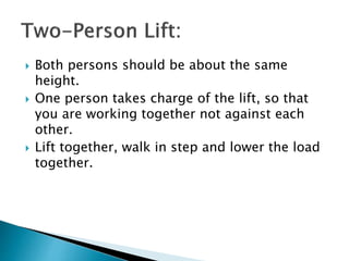  Both persons should be about the same
height.
 One person takes charge of the lift, so that
you are working together not against each
other.
 Lift together, walk in step and lower the load
together.
 