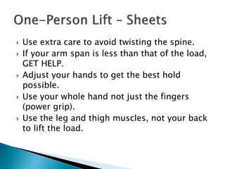  Use extra care to avoid twisting the spine.
 If your arm span is less than that of the load,
GET HELP.
 Adjust your hands to get the best hold
possible.
 Use your whole hand not just the fingers
(power grip).
 Use the leg and thigh muscles, not your back
to lift the load.
 