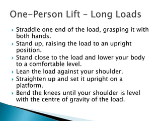  Straddle one end of the load, grasping it with
both hands.
 Stand up, raising the load to an upright
position.
 Stand close to the load and lower your body
to a comfortable level.
 Lean the load against your shoulder.
 Straighten up and set it upright on a
platform.
 Bend the knees until your shoulder is level
with the centre of gravity of the load.
 