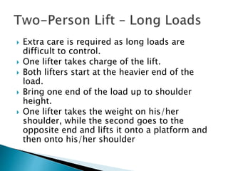  Extra care is required as long loads are
difficult to control.
 One lifter takes charge of the lift.
 Both lifters start at the heavier end of the
load.
 Bring one end of the load up to shoulder
height.
 One lifter takes the weight on his/her
shoulder, while the second goes to the
opposite end and lifts it onto a platform and
then onto his/her shoulder
 