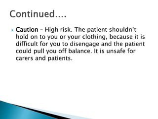  Caution – High risk. The patient shouldn’t
hold on to you or your clothing, because it is
difficult for you to disengage and the patient
could pull you off balance. It is unsafe for
carers and patients.
 