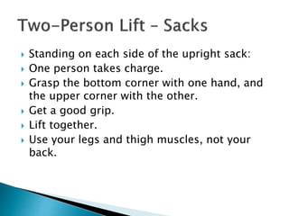  Standing on each side of the upright sack:
 One person takes charge.
 Grasp the bottom corner with one hand, and
the upper corner with the other.
 Get a good grip.
 Lift together.
 Use your legs and thigh muscles, not your
back.
 