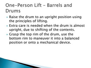  Raise the drum to an upright position using
the principles of lifting.
 Extra care is needed when the drum is almost
upright, due to shifting of the contents.
 Grasp the top rim of the drum, use the
bottom rim to maneuver it into a balanced
position or onto a mechanical device.
 