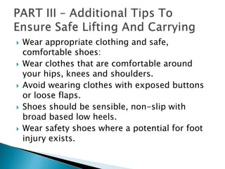  Wear appropriate clothing and safe,
comfortable shoes:
 Wear clothes that are comfortable around
your hips, knees and shoulders.
 Avoid wearing clothes with exposed buttons
or loose flaps.
 Shoes should be sensible, non-slip with
broad based low heels.
 Wear safety shoes where a potential for foot
injury exists.
 