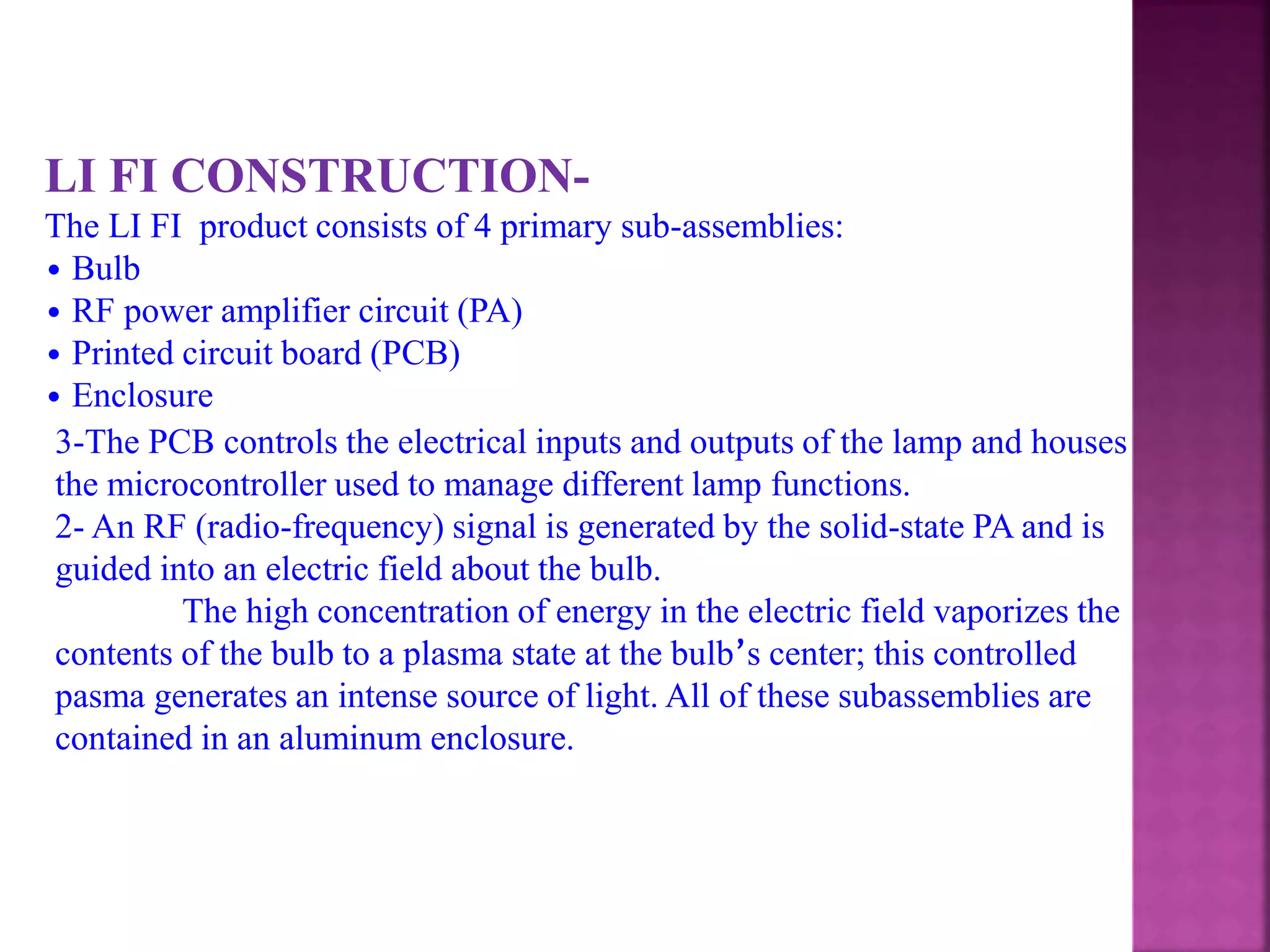 LI FI CONSTRUCTION-
The LI FI product consists of 4 primary sub-assemblies:
• Bulb
• RF power amplifier circuit (PA)
• Printed circuit board (PCB)
• Enclosure
3-The PCB controls the electrical inputs and outputs of the lamp and houses
the microcontroller used to manage different lamp functions.
2- An RF (radio-frequency) signal is generated by the solid-state PA and is
guided into an electric field about the bulb.
The high concentration of energy in the electric field vaporizes the
contents of the bulb to a plasma state at the bulb’s center; this controlled
pasma generates an intense source of light. All of these subassemblies are
contained in an aluminum enclosure.
 