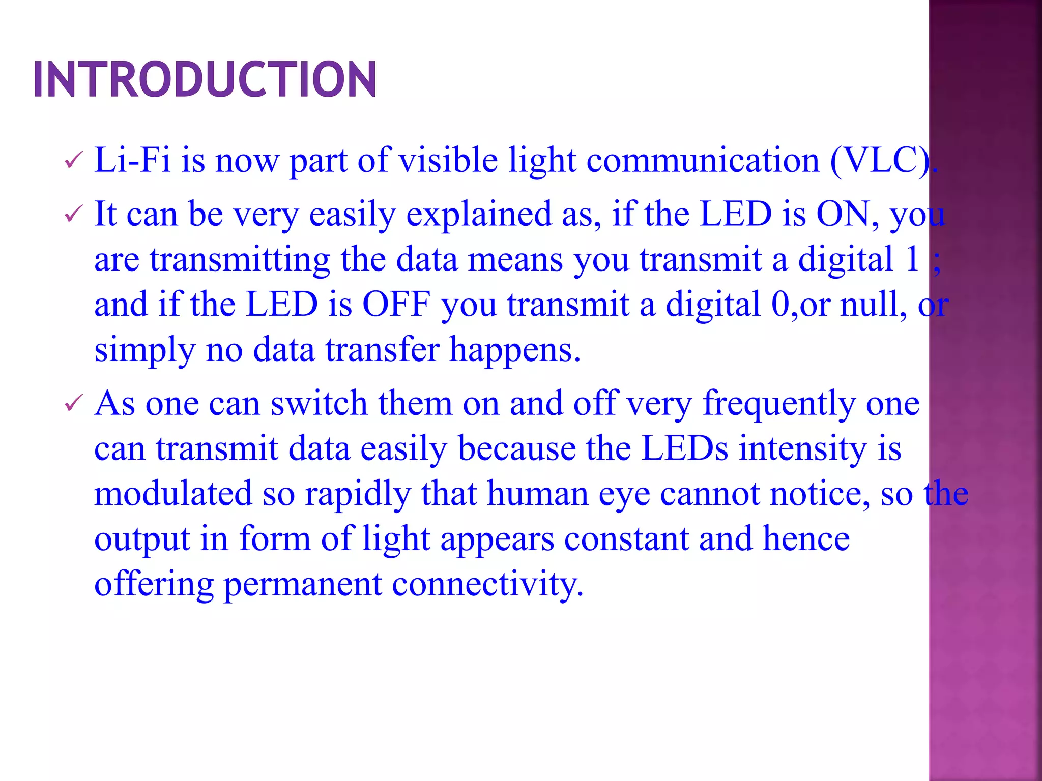  Li-Fi is now part of visible light communication (VLC).
 It can be very easily explained as, if the LED is ON, you
are transmitting the data means you transmit a digital 1 ;
and if the LED is OFF you transmit a digital 0,or null, or
simply no data transfer happens.
 As one can switch them on and off very frequently one
can transmit data easily because the LEDs intensity is
modulated so rapidly that human eye cannot notice, so the
output in form of light appears constant and hence
offering permanent connectivity.
 