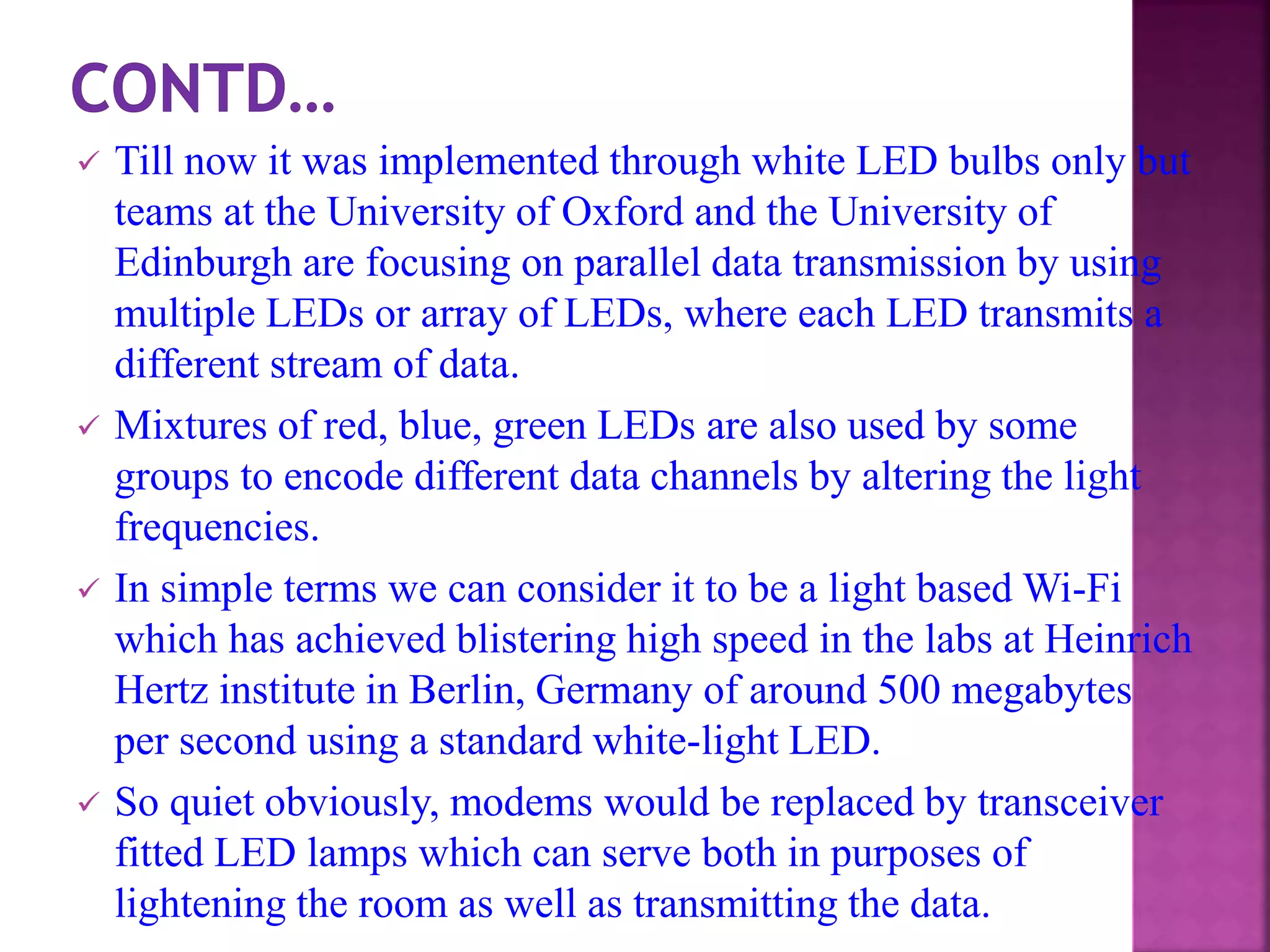  Till now it was implemented through white LED bulbs only but
teams at the University of Oxford and the University of
Edinburgh are focusing on parallel data transmission by using
multiple LEDs or array of LEDs, where each LED transmits a
different stream of data.
 Mixtures of red, blue, green LEDs are also used by some
groups to encode different data channels by altering the light
frequencies.
 In simple terms we can consider it to be a light based Wi-Fi
which has achieved blistering high speed in the labs at Heinrich
Hertz institute in Berlin, Germany of around 500 megabytes
per second using a standard white-light LED.
 So quiet obviously, modems would be replaced by transceiver
fitted LED lamps which can serve both in purposes of
lightening the room as well as transmitting the data.
 