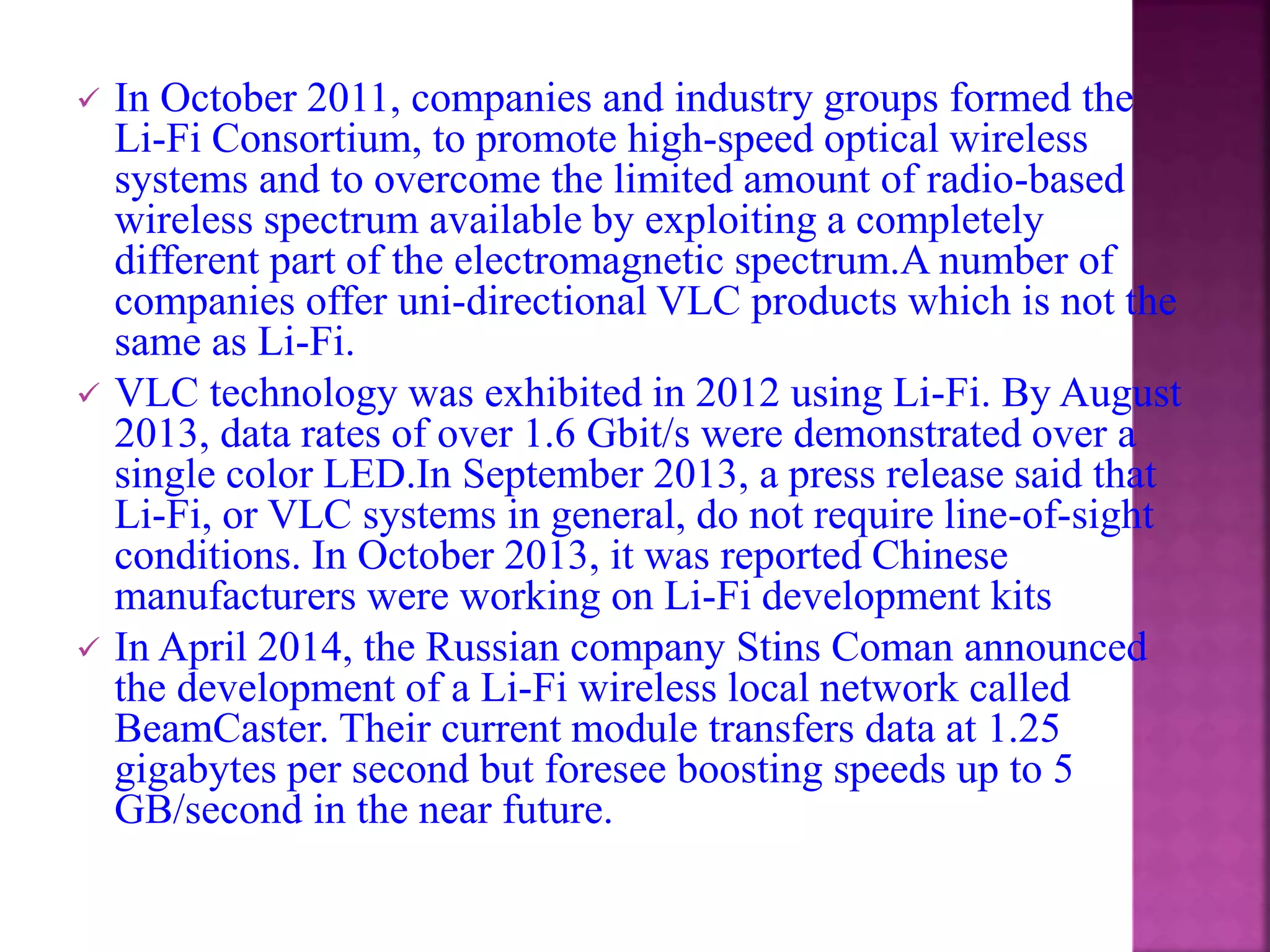  In October 2011, companies and industry groups formed the
Li-Fi Consortium, to promote high-speed optical wireless
systems and to overcome the limited amount of radio-based
wireless spectrum available by exploiting a completely
different part of the electromagnetic spectrum.A number of
companies offer uni-directional VLC products which is not the
same as Li-Fi.
 VLC technology was exhibited in 2012 using Li-Fi. By August
2013, data rates of over 1.6 Gbit/s were demonstrated over a
single color LED.In September 2013, a press release said that
Li-Fi, or VLC systems in general, do not require line-of-sight
conditions. In October 2013, it was reported Chinese
manufacturers were working on Li-Fi development kits
 In April 2014, the Russian company Stins Coman announced
the development of a Li-Fi wireless local network called
BeamCaster. Their current module transfers data at 1.25
gigabytes per second but foresee boosting speeds up to 5
GB/second in the near future.
 