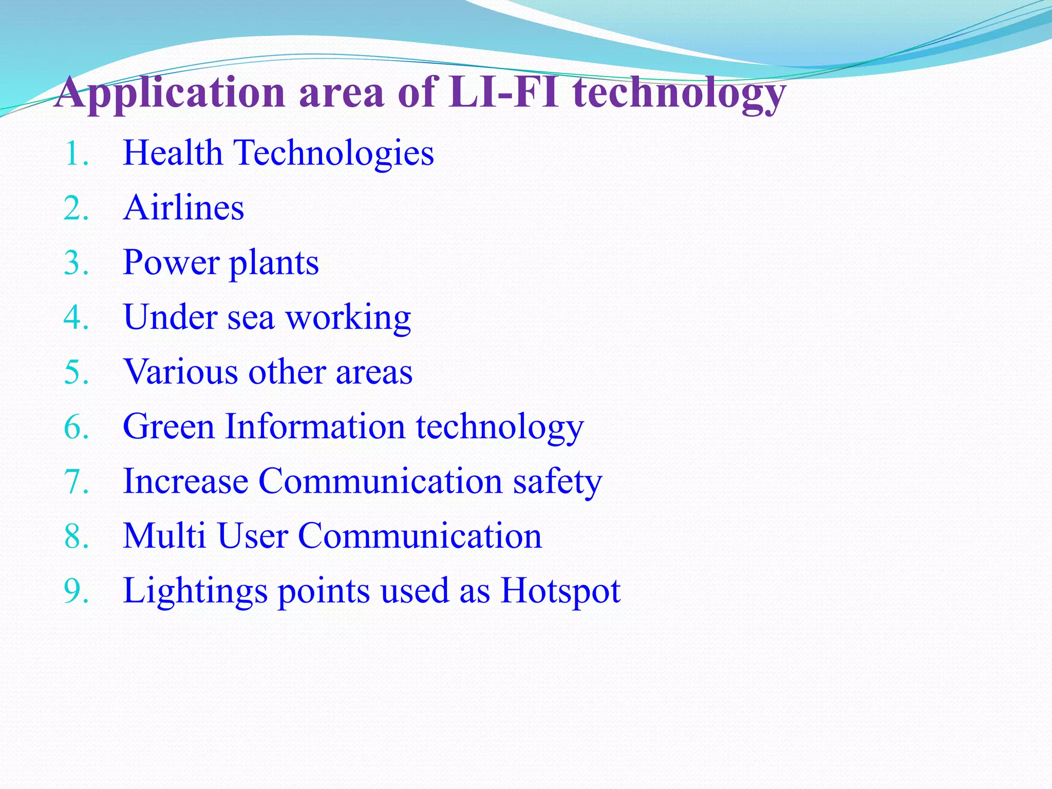 Application area of LI-FI technology
1. Health Technologies
2. Airlines
3. Power plants
4. Under sea working
5. Various other areas
6. Green Information technology
7. Increase Communication safety
8. Multi User Communication
9. Lightings points used as Hotspot
 