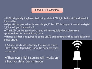 HOW LI-FI WORKS?
Li-Fi is typically implemented using white LED light bulbs at the downlink
transmitter.
Operational procedure is very simple,if the LED is on,you transmit a digital
1,if it’s off you transmit a 0.
The LED can be switched on and off very quicly,which gives nice
opportunities for transmitting data .
Hence all that is required is some LED’S and controller that code data into
those LED’S.
All one has to do is to vary the rate at which
LED’S flicker depending upon the data we want
to encode.
Thus every light source will works as
a hub for data transmission.
 