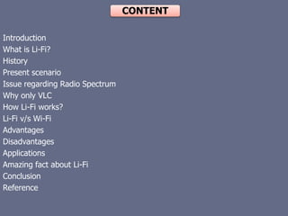 CONTENT
Introduction
What is Li-Fi?
History
Present scenario
Issue regarding Radio Spectrum
Why only VLC
How Li-Fi works?
Li-Fi v/s Wi-Fi
Advantages
Disadvantages
Applications
Amazing fact about Li-Fi
Conclusion
Reference
 