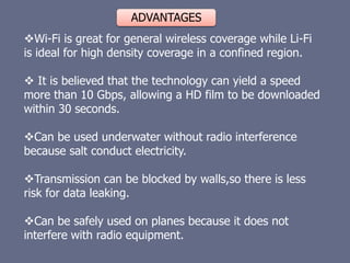 ADVANTAGES
Wi-Fi is great for general wireless coverage while Li-Fi
is ideal for high density coverage in a confined region.
 It is believed that the technology can yield a speed
more than 10 Gbps, allowing a HD film to be downloaded
within 30 seconds.
Can be used underwater without radio interference
because salt conduct electricity.
Transmission can be blocked by walls,so there is less
risk for data leaking.
Can be safely used on planes because it does not
interfere with radio equipment.
 