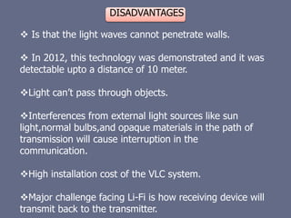 DISADVANTAGES
 Is that the light waves cannot penetrate walls.
 In 2012, this technology was demonstrated and it was
detectable upto a distance of 10 meter.
Light can’t pass through objects.
Interferences from external light sources like sun
light,normal bulbs,and opaque materials in the path of
transmission will cause interruption in the
communication.
High installation cost of the VLC system.
Major challenge facing Li-Fi is how receiving device will
transmit back to the transmitter.
 