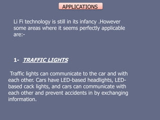 APPLICATIONS
Li Fi technology is still in its infancy .However
some areas where it seems perfectly applicable
are:-
1- TRAFFIC LIGHTS
Traffic lights can communicate to the car and with
each other. Cars have LED-based headlights, LED-
based cack lights, and cars can communicate with
each other and prevent accidents in by exchanging
information.
 