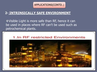 APPLICATIONS(CONTD..)
2- INTRINSICALLY SAFE ENVIRONMENT
Visible Light is more safe than RF, hence it can
be used in places where RF can’t be used such as
petrochemical plants.
 