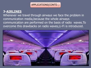 APPLICATIONS(CONTD..)
3-AIRLINES
Whenever we travel through airways we face the problem in
communication media,because the whole airways
communication are performed on the basis of radio waves.To
overcome this drawbacks on radio waves,Li-Fi is introduced.
 