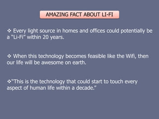 AMAZING FACT ABOUT LI-FI
 Every light source in homes and offices could potentially be
a “Li-Fi” within 20 years.
 When this technology becomes feasible like the Wifi, then
our life will be awesome on earth.
“This is the technology that could start to touch every
aspect of human life within a decade.”
 