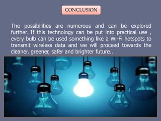 CONCLUSION
The possibilities are numerous and can be explored
further. If this technology can be put into practical use ,
every bulb can be used something like a Wi-Fi hotspots to
transmit wireless data and we will proceed towards the
cleaner, greener, safer and brighter future..
 