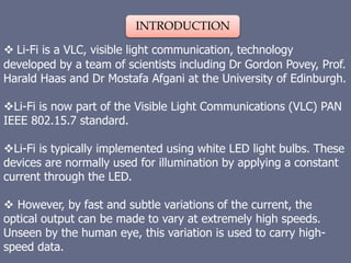 INTRODUCTION
 Li-Fi is a VLC, visible light communication, technology
developed by a team of scientists including Dr Gordon Povey, Prof.
Harald Haas and Dr Mostafa Afgani at the University of Edinburgh.
Li-Fi is now part of the Visible Light Communications (VLC) PAN
IEEE 802.15.7 standard.
Li-Fi is typically implemented using white LED light bulbs. These
devices are normally used for illumination by applying a constant
current through the LED.
 However, by fast and subtle variations of the current, the
optical output can be made to vary at extremely high speeds.
Unseen by the human eye, this variation is used to carry high-
speed data.
 